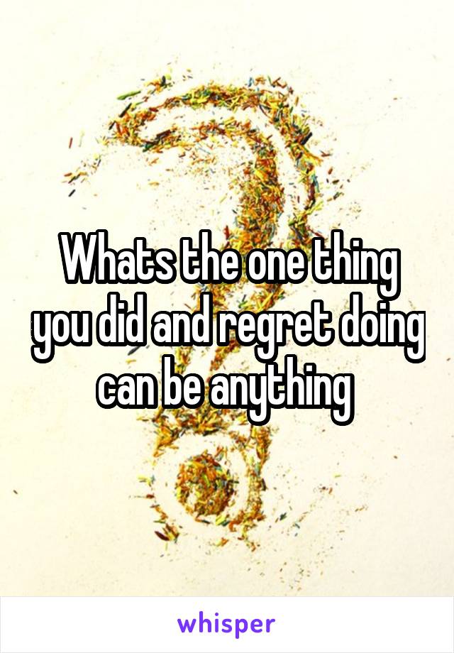 Whats the one thing you did and regret doing can be anything 