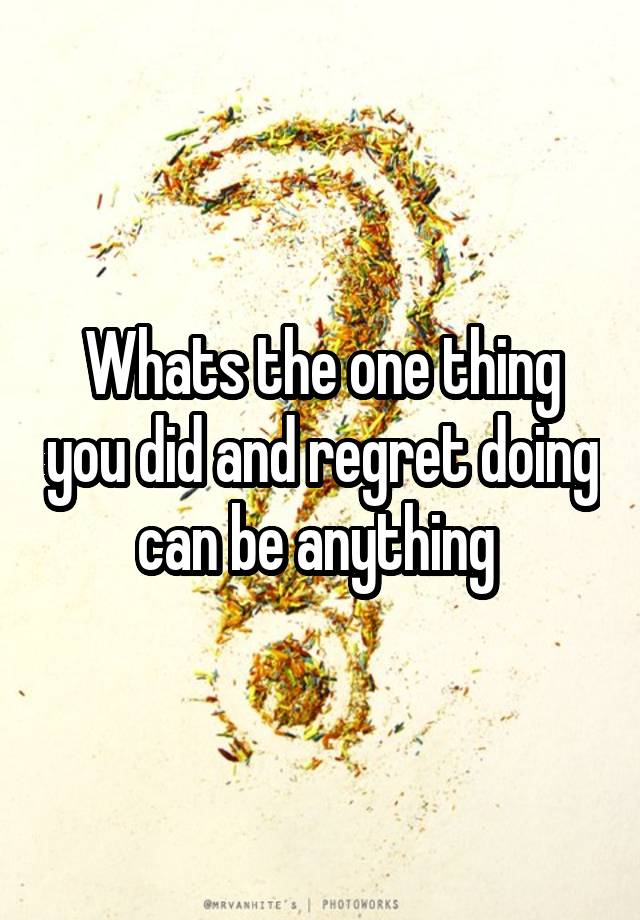 Whats the one thing you did and regret doing can be anything 