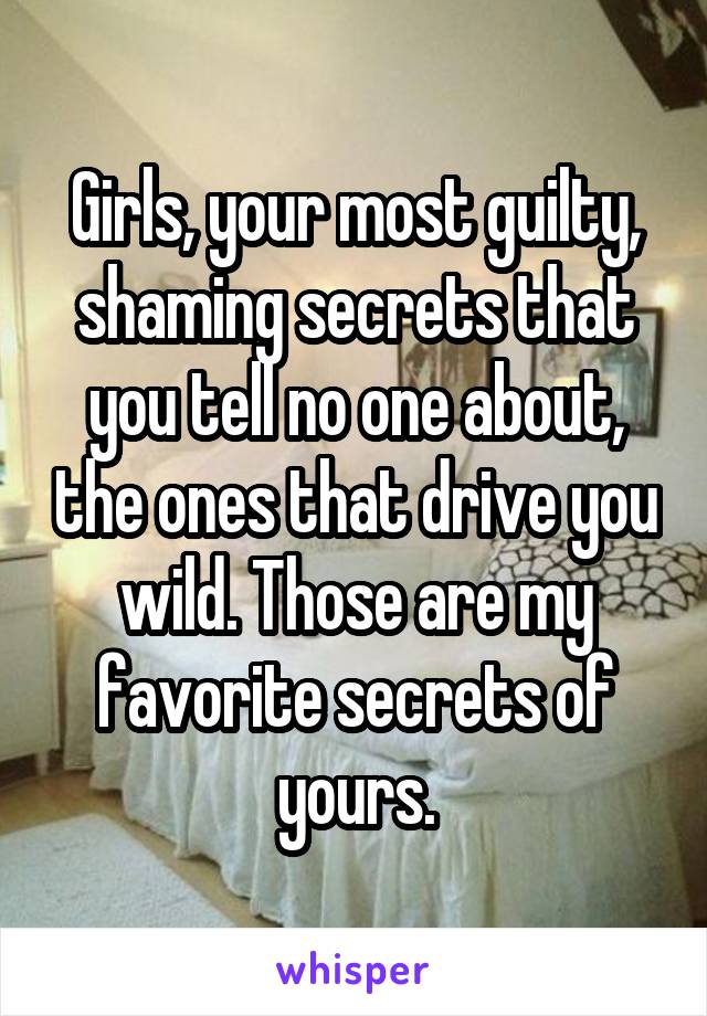 Girls, your most guilty, shaming secrets that you tell no one about, the ones that drive you wild. Those are my favorite secrets of yours.