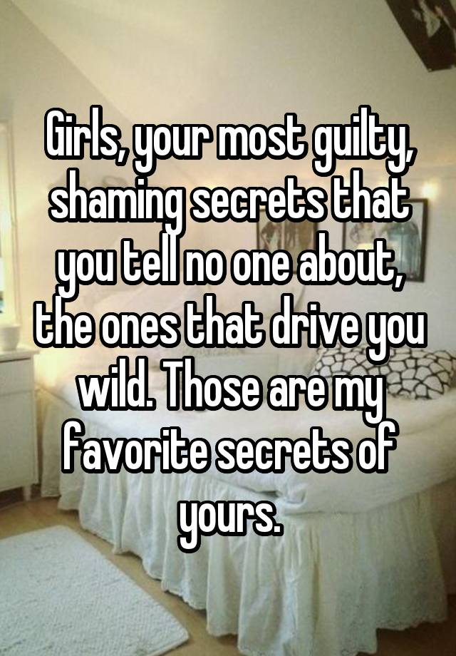 Girls, your most guilty, shaming secrets that you tell no one about, the ones that drive you wild. Those are my favorite secrets of yours.