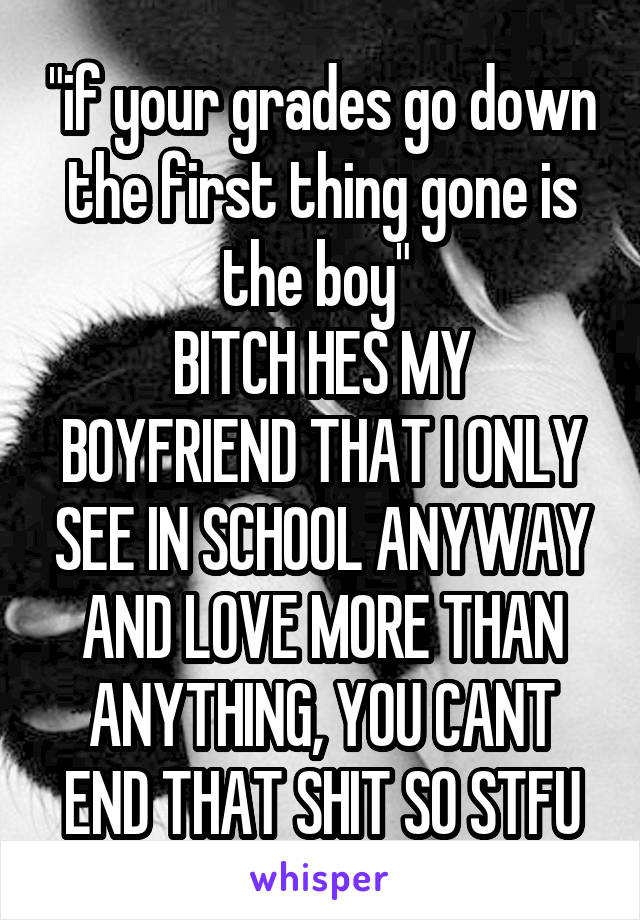 "if your grades go down the first thing gone is the boy" 
BITCH HES MY BOYFRIEND THAT I ONLY SEE IN SCHOOL ANYWAY AND LOVE MORE THAN ANYTHING, YOU CANT END THAT SHIT SO STFU