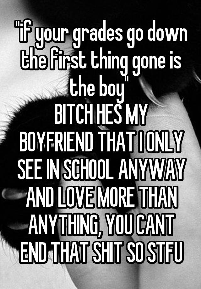 "if your grades go down the first thing gone is the boy" 
BITCH HES MY BOYFRIEND THAT I ONLY SEE IN SCHOOL ANYWAY AND LOVE MORE THAN ANYTHING, YOU CANT END THAT SHIT SO STFU