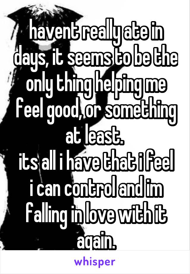 havent really ate in days, it seems to be the only thing helping me feel good, or something at least. 
its all i have that i feel i can control and im falling in love with it again.