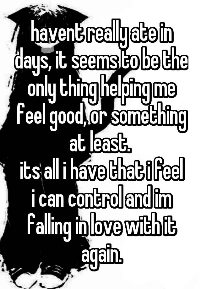 havent really ate in days, it seems to be the only thing helping me feel good, or something at least. 
its all i have that i feel i can control and im falling in love with it again.