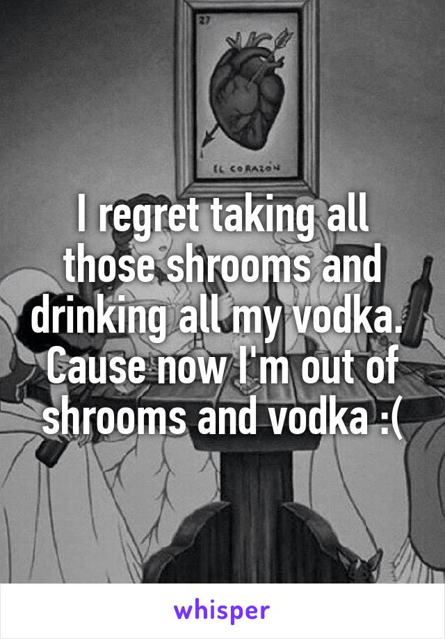 I regret taking all those shrooms and drinking all my vodka. 
Cause now I'm out of shrooms and vodka :(