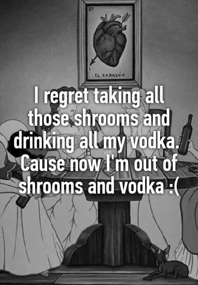 I regret taking all those shrooms and drinking all my vodka. 
Cause now I'm out of shrooms and vodka :(