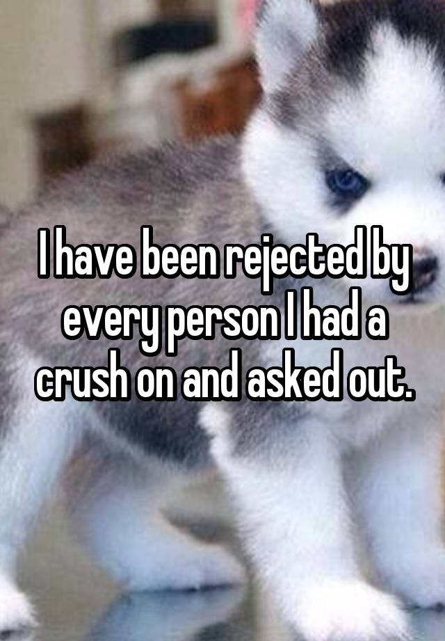 I have been rejected by every person I had a crush on and asked out.