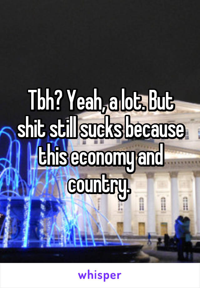 Tbh? Yeah, a lot. But shit still sucks because this economy and country. 