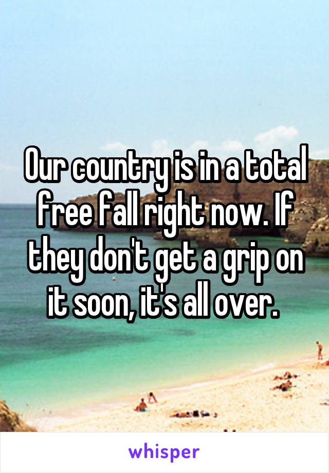 Our country is in a total free fall right now. If they don't get a grip on it soon, it's all over. 