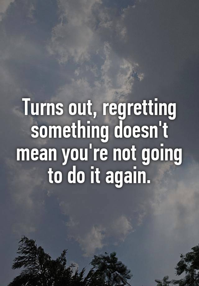 Turns out, regretting something doesn't mean you're not going to do it again.