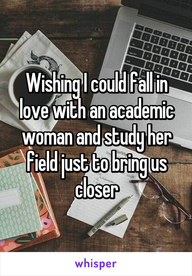 Wishing I could fall in love with an academic woman and study her field just to bring us closer