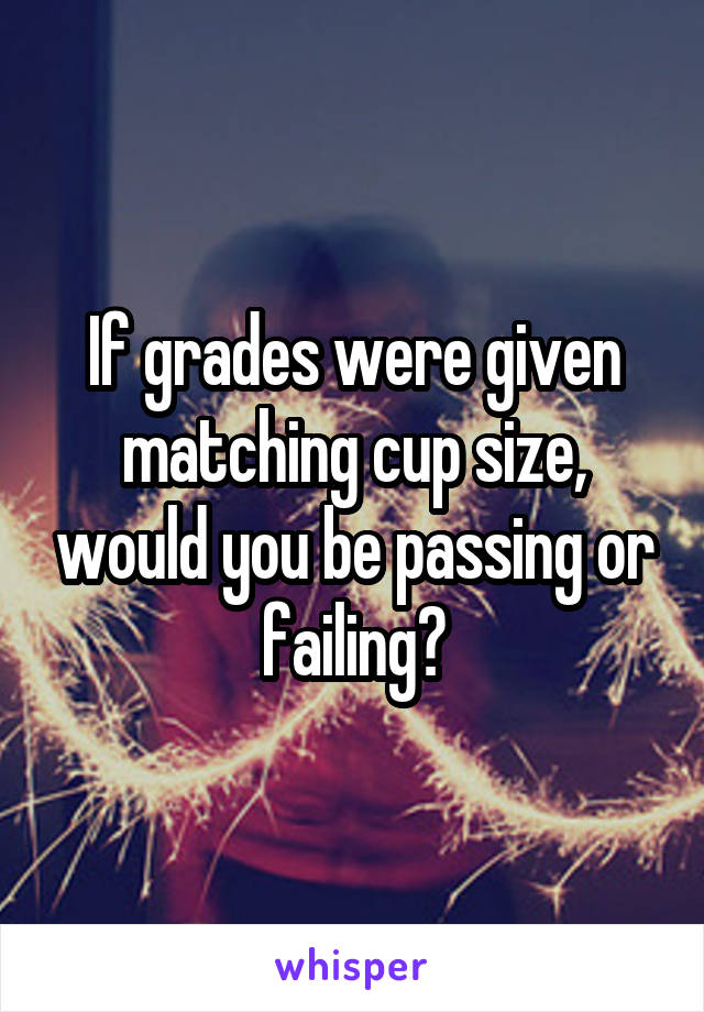 If grades were given matching cup size, would you be passing or failing?