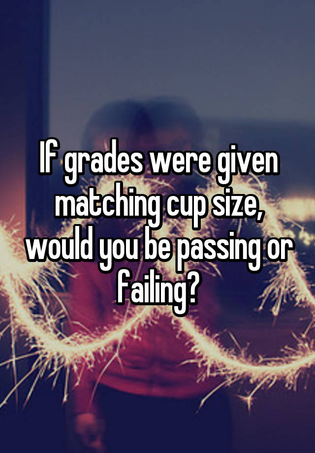 If grades were given matching cup size, would you be passing or failing?