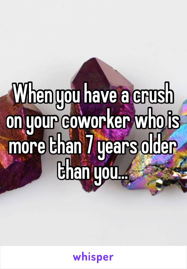 When you have a crush on your coworker who is more than 7 years older than you…