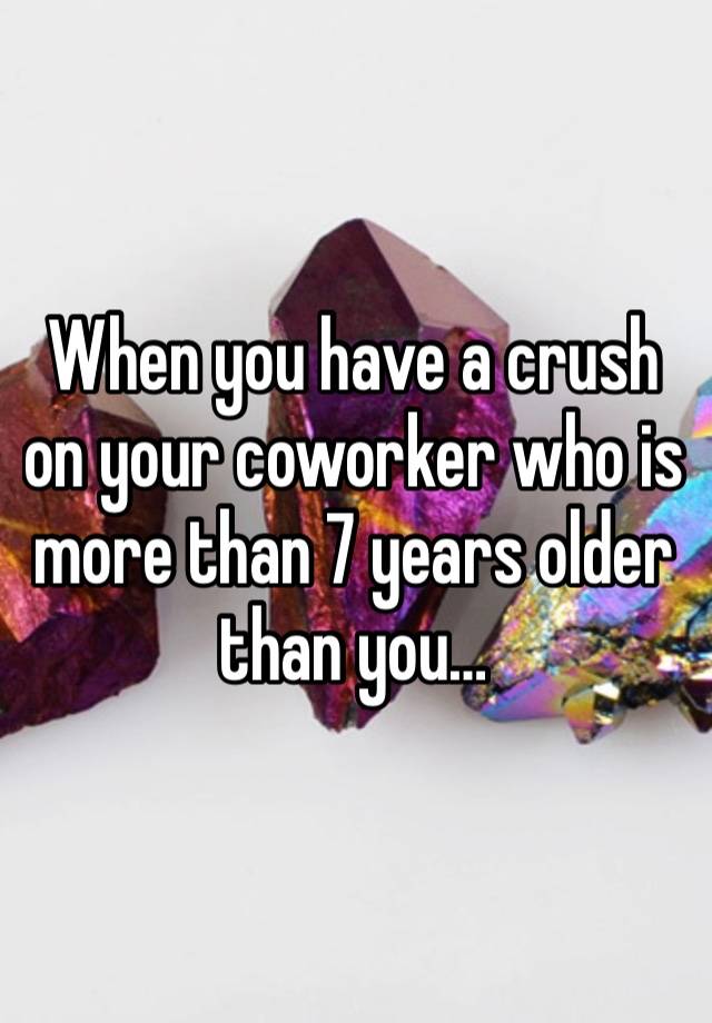 When you have a crush on your coworker who is more than 7 years older than you…