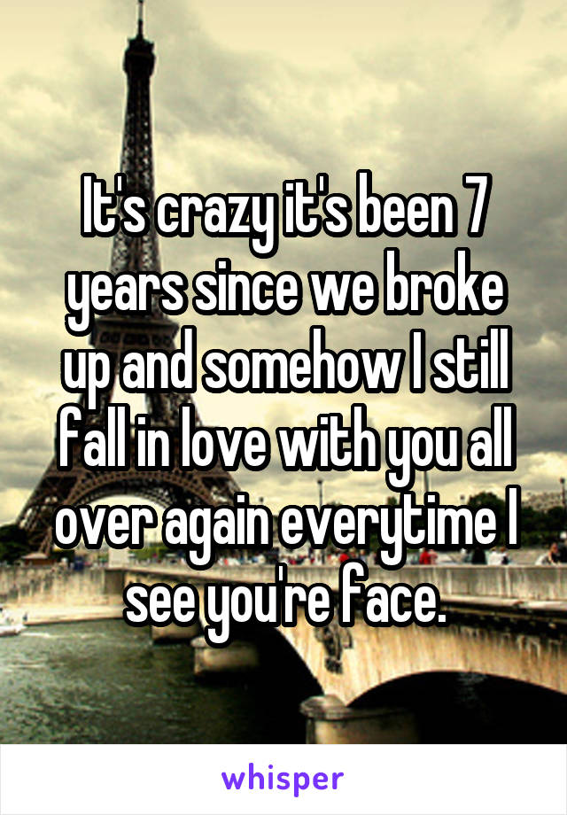 It's crazy it's been 7 years since we broke up and somehow I still fall in love with you all over again everytime I see you're face.