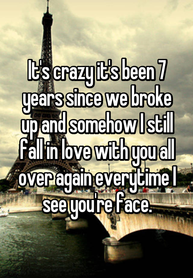 It's crazy it's been 7 years since we broke up and somehow I still fall in love with you all over again everytime I see you're face.