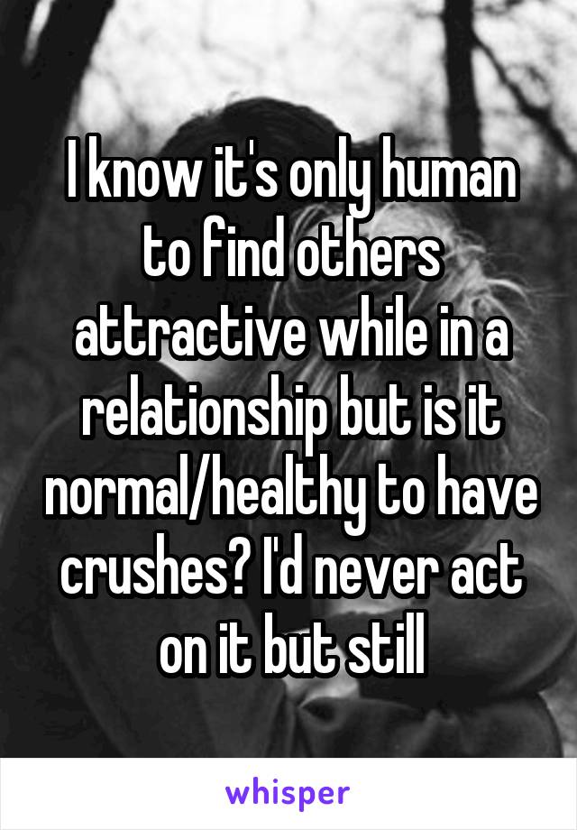 I know it's only human to find others attractive while in a relationship but is it normal/healthy to have crushes? I'd never act on it but still