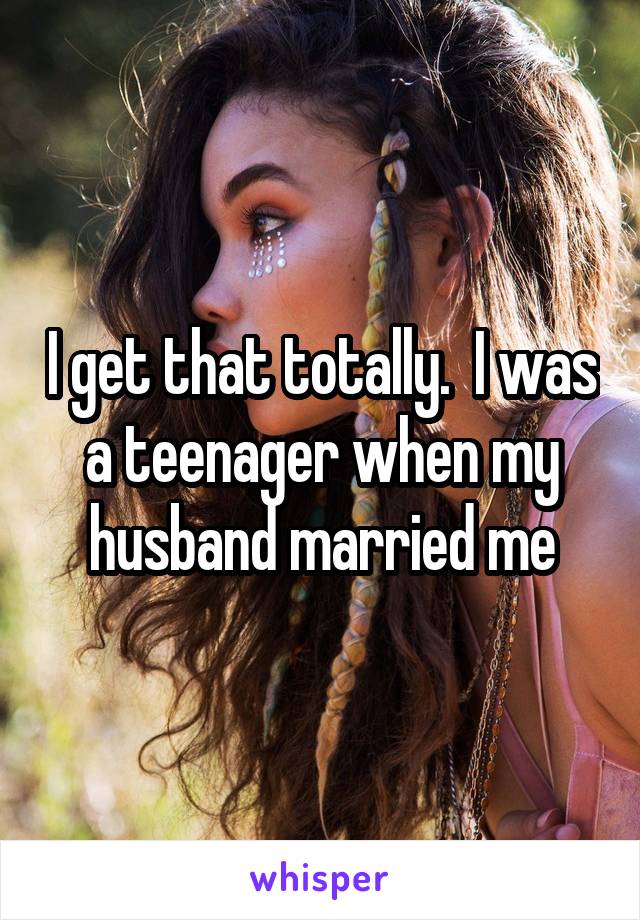 I get that totally.  I was a teenager when my husband married me