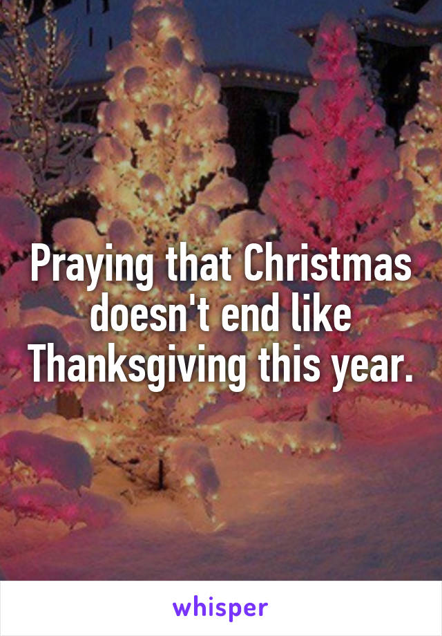 Praying that Christmas doesn't end like Thanksgiving this year.