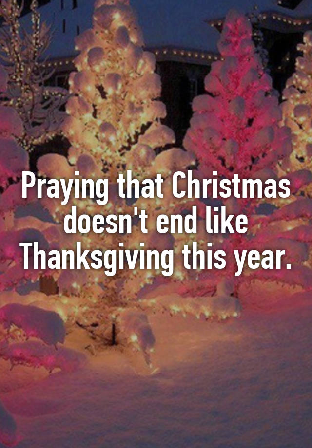 Praying that Christmas doesn't end like Thanksgiving this year.
