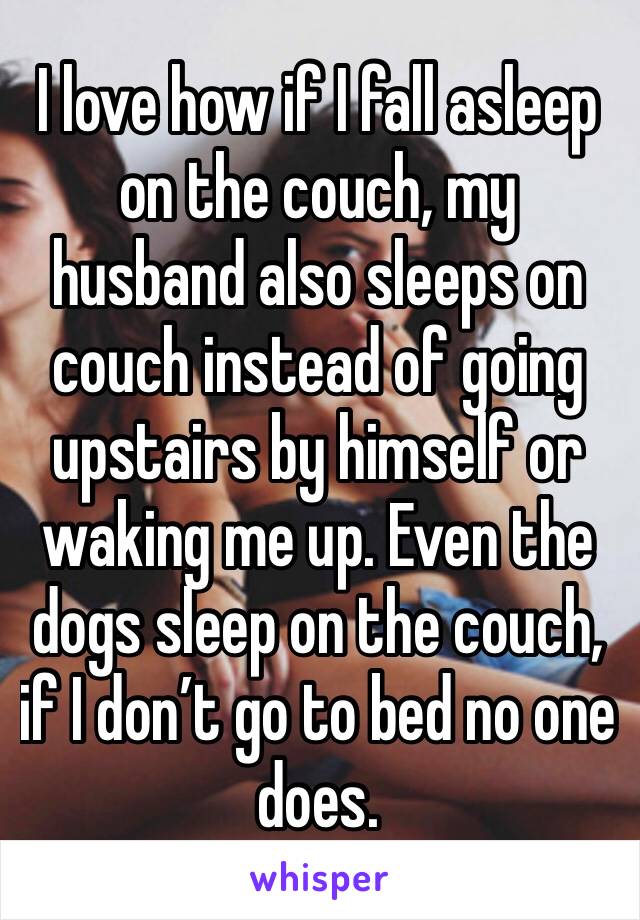 I love how if I fall asleep on the couch, my husband also sleeps on couch instead of going upstairs by himself or waking me up. Even the dogs sleep on the couch, if I don’t go to bed no one does.