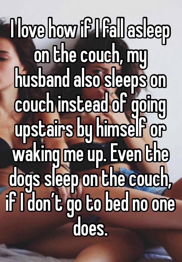 I love how if I fall asleep on the couch, my husband also sleeps on couch instead of going upstairs by himself or waking me up. Even the dogs sleep on the couch, if I don’t go to bed no one does.