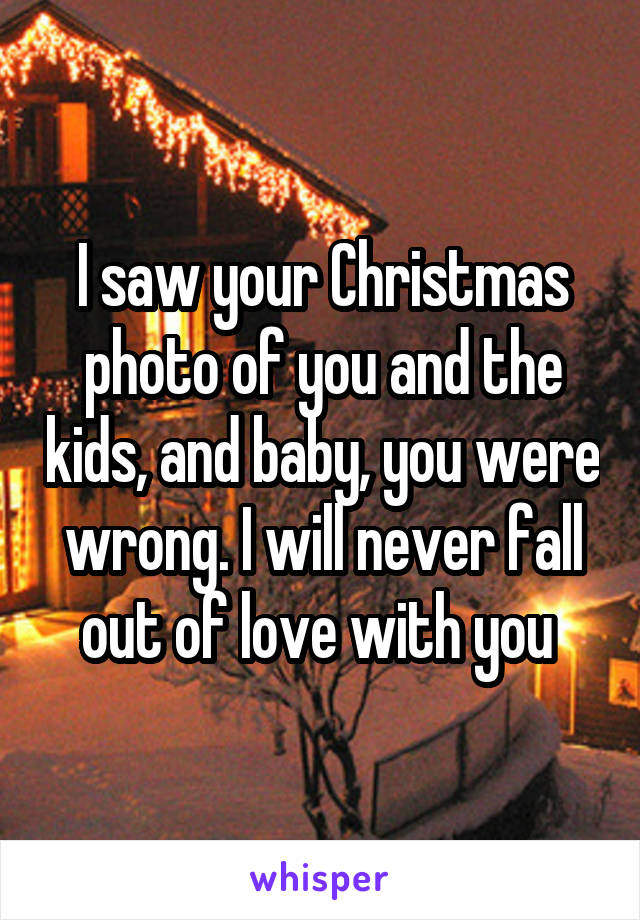 I saw your Christmas photo of you and the kids, and baby, you were wrong. I will never fall out of love with you 