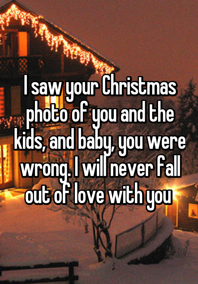 I saw your Christmas photo of you and the kids, and baby, you were wrong. I will never fall out of love with you 