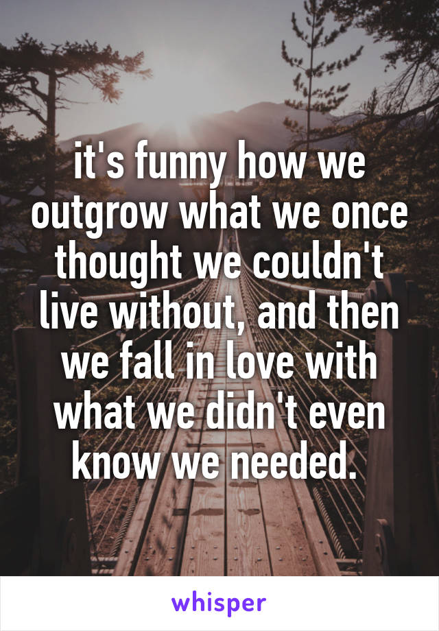 it's funny how we outgrow what we once thought we couldn't live without, and then we fall in love with what we didn't even know we needed. 