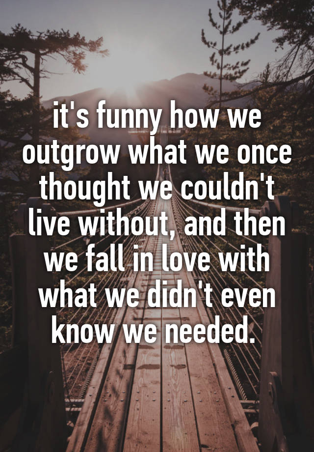 it's funny how we outgrow what we once thought we couldn't live without, and then we fall in love with what we didn't even know we needed. 