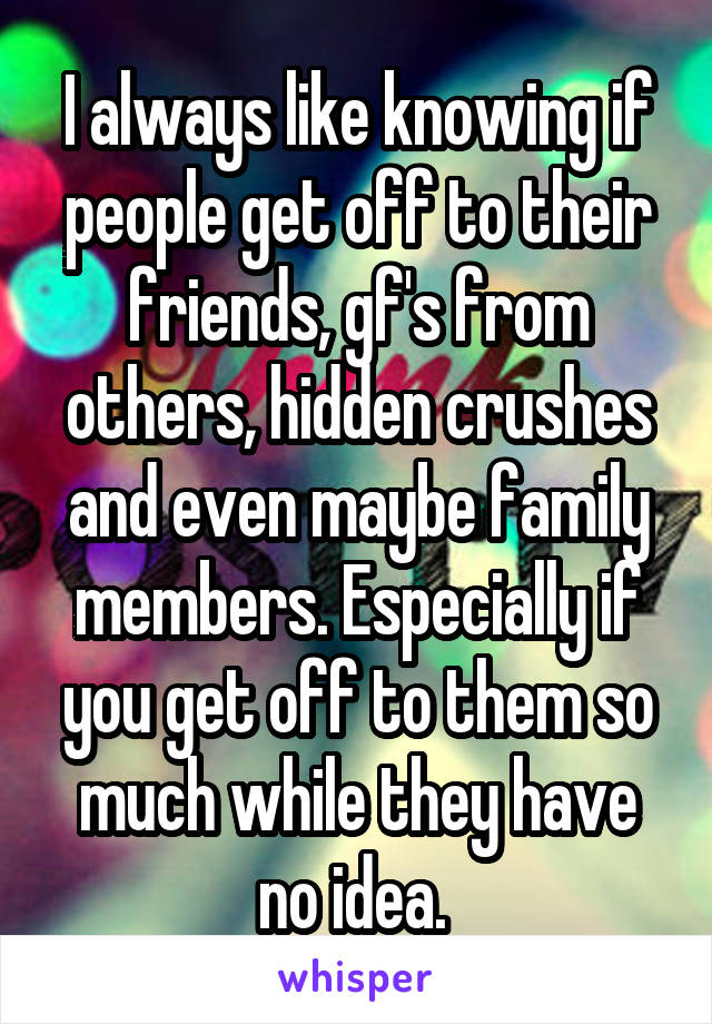 I always like knowing if people get off to their friends, gf's from others, hidden crushes and even maybe family members. Especially if you get off to them so much while they have no idea. 