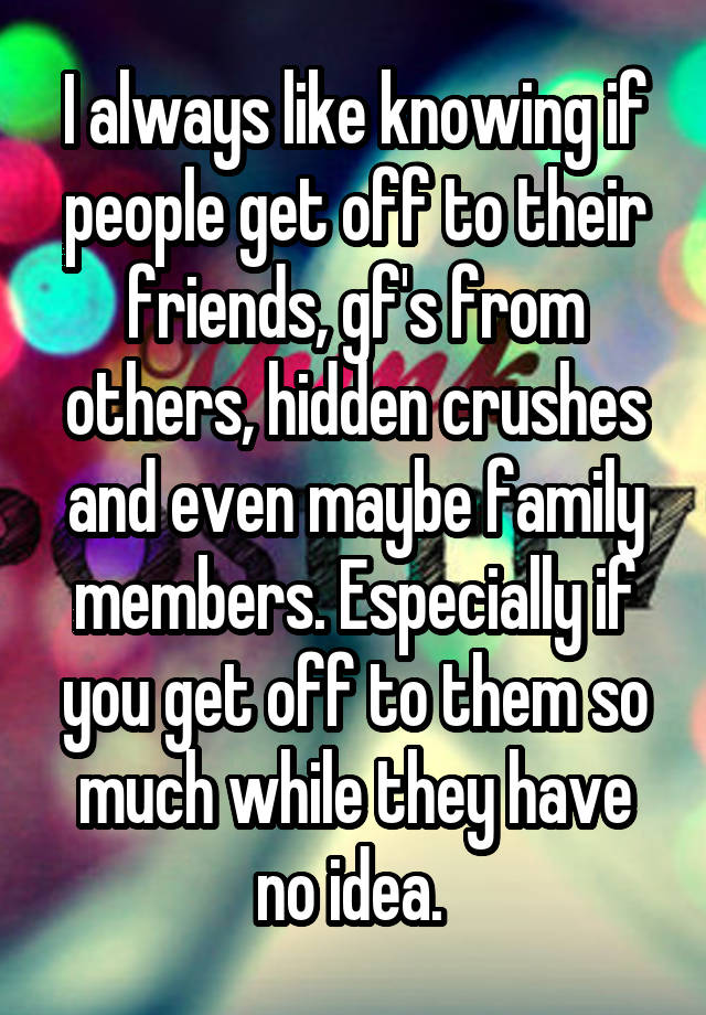 I always like knowing if people get off to their friends, gf's from others, hidden crushes and even maybe family members. Especially if you get off to them so much while they have no idea. 