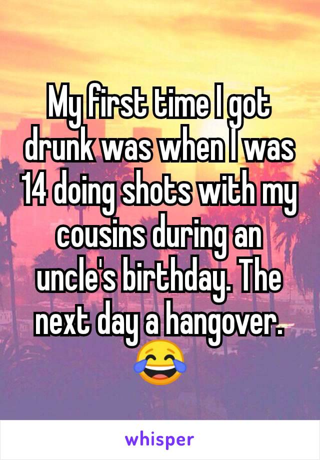 My first time I got drunk was when I was 14 doing shots with my cousins during an uncle's birthday. The next day a hangover. 😂