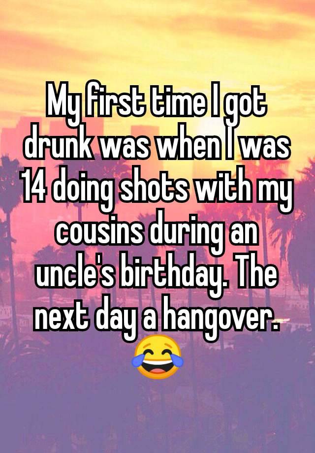 My first time I got drunk was when I was 14 doing shots with my cousins during an uncle's birthday. The next day a hangover. 😂