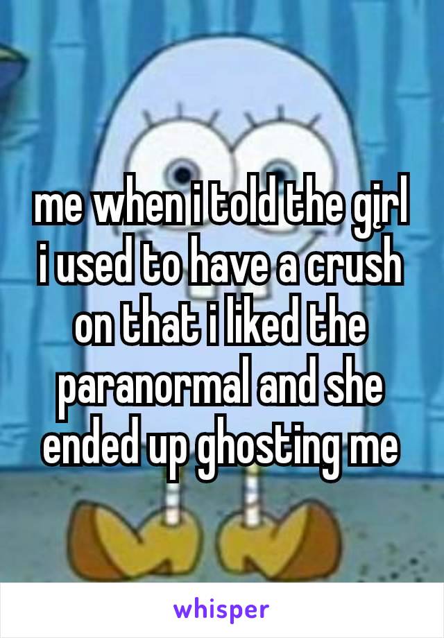 me when i told the gįrl
i used to have a crush on that i liked the paranormal and she ended up ghosting me