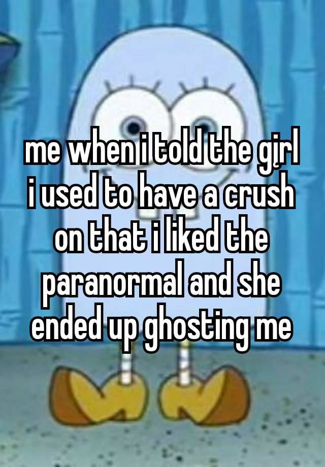 me when i told the gįrl
i used to have a crush on that i liked the paranormal and she ended up ghosting me