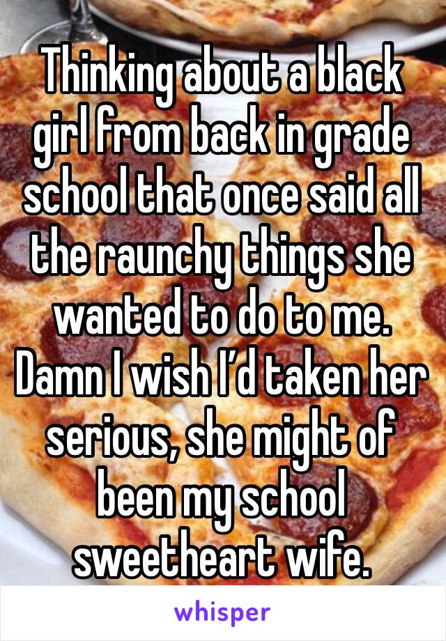 Thinking about a black girl from back in grade school that once said all the raunchy things she wanted to do to me. Damn I wish I’d taken her serious, she might of been my school sweetheart wife.