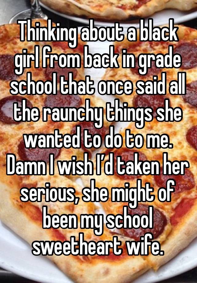 Thinking about a black girl from back in grade school that once said all the raunchy things she wanted to do to me. Damn I wish I’d taken her serious, she might of been my school sweetheart wife.