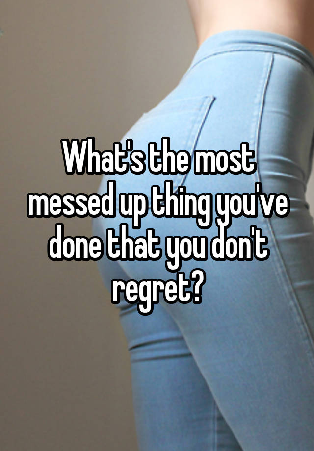 What's the most messed up thing you've done that you don't regret?