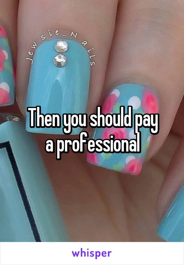 Then you should pay
 a professional 