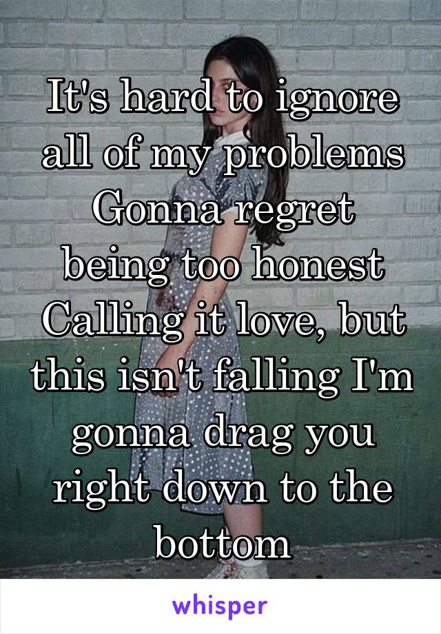 It's hard to ignore all of my problems
Gonna regret being too honest
Calling it love, but this isn't falling I'm gonna drag you right down to the bottom