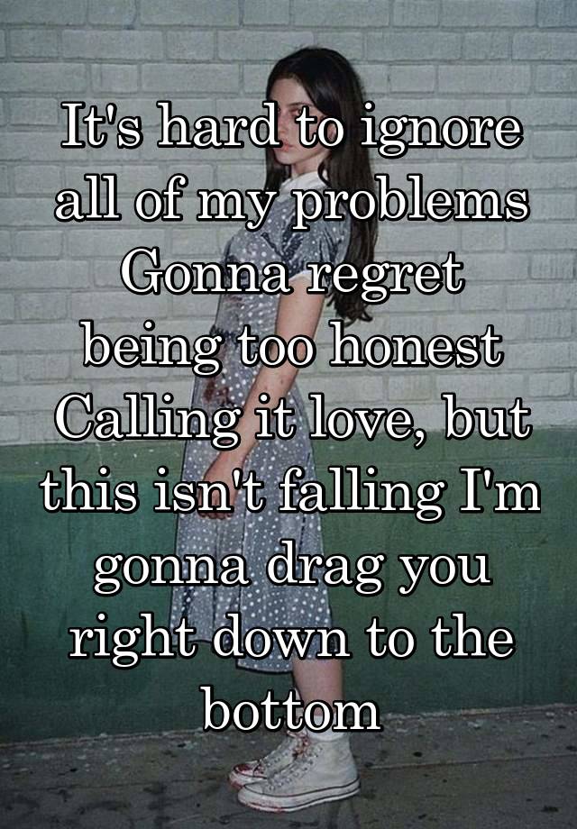 It's hard to ignore all of my problems
Gonna regret being too honest
Calling it love, but this isn't falling I'm gonna drag you right down to the bottom