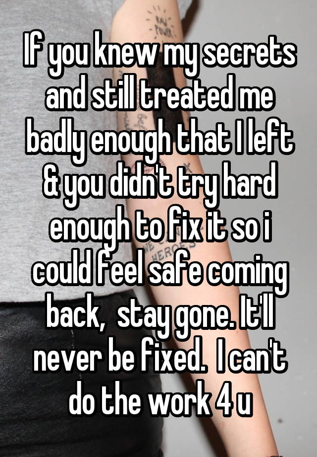 If you knew my secrets and still treated me badly enough that I left & you didn't try hard enough to fix it so i could feel safe coming back,  stay gone. It'll never be fixed.  I can't do the work 4 u