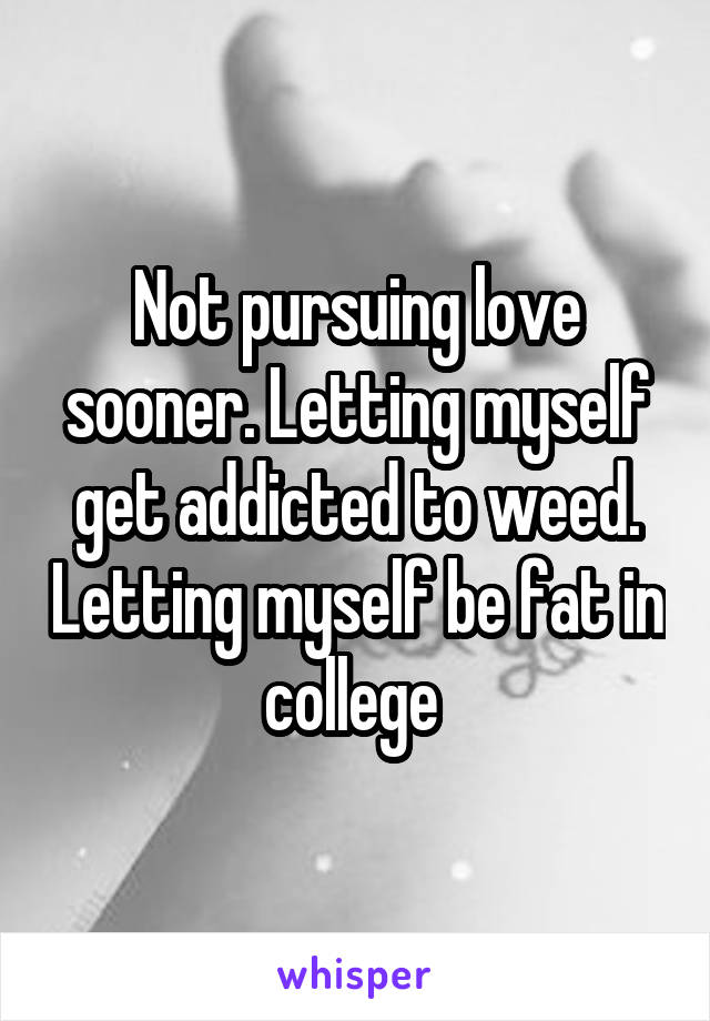 Not pursuing love sooner. Letting myself get addicted to weed. Letting myself be fat in college 