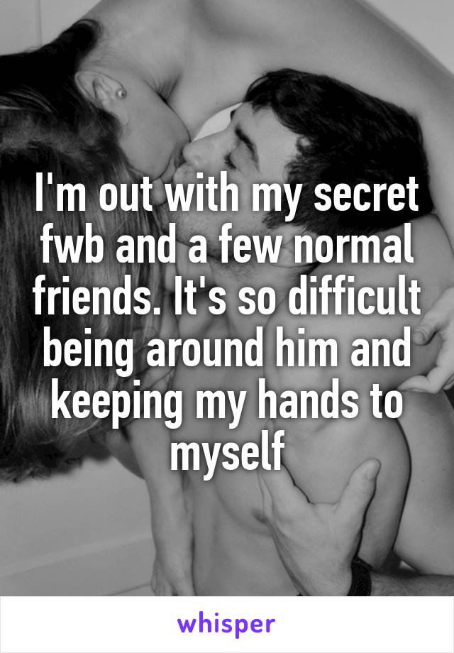 I'm out with my secret fwb and a few normal friends. It's so difficult being around him and keeping my hands to myself