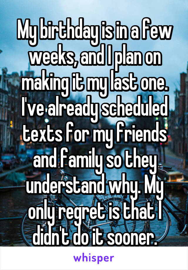 My birthday is in a few weeks, and I plan on making it my last one. I've already scheduled texts for my friends and family so they understand why. My only regret is that I didn't do it sooner.