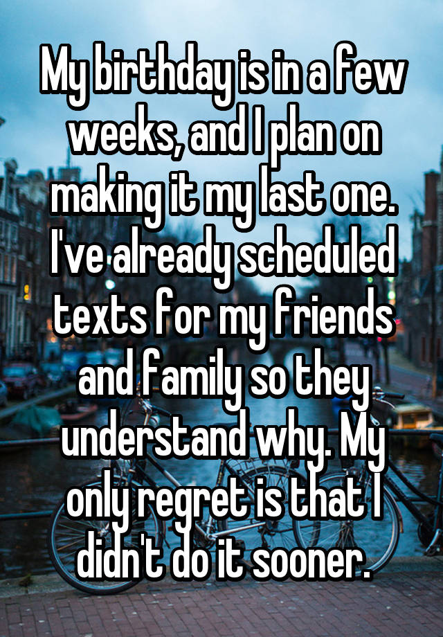 My birthday is in a few weeks, and I plan on making it my last one. I've already scheduled texts for my friends and family so they understand why. My only regret is that I didn't do it sooner.