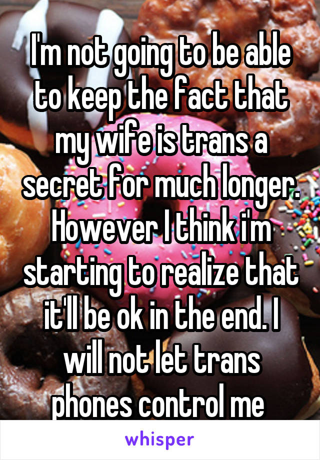 I'm not going to be able to keep the fact that my wife is trans a secret for much longer. However I think i'm starting to realize that it'll be ok in the end. I will not let trans phones control me 