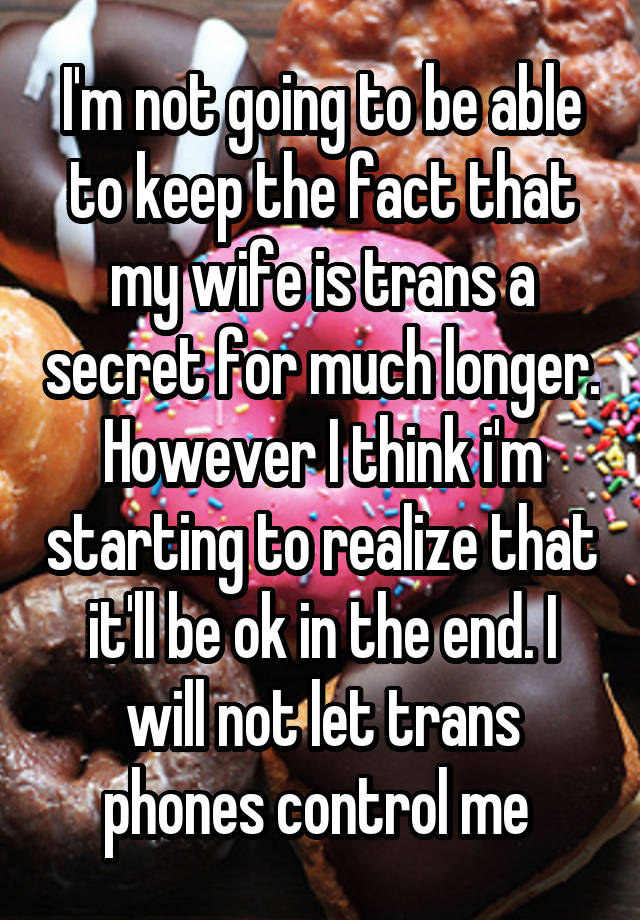 I'm not going to be able to keep the fact that my wife is trans a secret for much longer. However I think i'm starting to realize that it'll be ok in the end. I will not let trans phones control me 